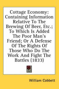 Cover image for Cottage Economy: Containing Information Relative To The Brewing Of Beer, Etc.; To Which Is Added The Poor Man's Friend; Or A Defense Of The Rights Of Those Who Do The Work And Fight The Battles (1833)