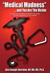 Cover image for Medical Madness  . . . and You are the Victim: be Aware/be Prepared, Hospitals and Drugs Can be Dangerous to Your Health