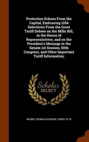 Protection Echoes From the Capital, Embracing 1254 Selections From the Great Tariff Debate on the Mills Bill, in the House of Representatives, and on the President's Message in the Senate 1st Session, 50th Congress, and Other Important Tariff Information;