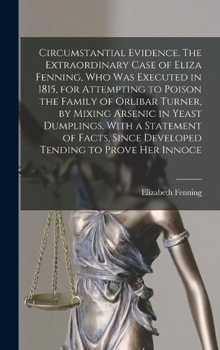 Cover image for Circumstantial Evidence. The Extraordinary Case of Eliza Fenning, Who Was Executed in 1815, for Attempting to Poison the Family of Orlibar Turner, by Mixing Arsenic in Yeast Dumplings. With a Statement of Facts, Since Developed Tending to Prove Her Innoce