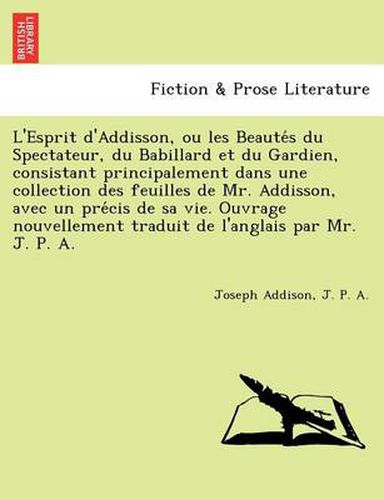 Cover image for L'Esprit D'Addisson, Ou Les Beaute S Du Spectateur, Du Babillard Et Du Gardien, Consistant Principalement Dans Une Collection Des Feuilles de Mr. Addisson, Avec Un Pre Cis de Sa Vie. Ouvrage Nouvellement Traduit de L'Anglais Par Mr. J. P. A.