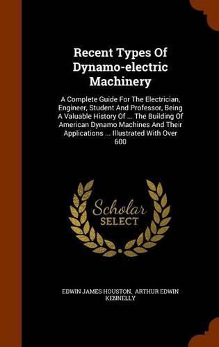 Recent Types of Dynamo-Electric Machinery: A Complete Guide for the Electrician, Engineer, Student and Professor, Being a Valuable History of ... the Building of American Dynamo Machines and Their Applications ... Illustrated with Over 600