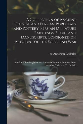 Cover image for A Collection of Ancient Chinese and Persian Porcelain and Pottery, Persian Miniature Paintings, Books and Manuscripts, Consigned on Account of the European war; Also Snuff Bottles, Jades and Antique Cloisonne Enamels From Another Collector. To be Sold