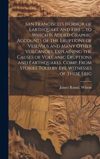 Cover image for San Francisco's Horror of Earthquake and Fire ... to Which is Added Graphic Accounts of the Eruptions of Vesuvius and Many Other Volcanoes, Explaining the Causes of Volcanic Eruptions and Earthquakes, Comp. From Stories Told by eye Witnesses of These Frig