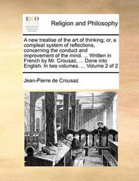 Cover image for A New Treatise of the Art of Thinking; Or, a Compleat System of Reflections, Concerning the Conduct and Improvement of the Mind. ... Written in French by Mr. Crousaz, ... Done Into English. in Two Volumes. ... Volume 2 of 2