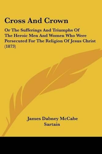 Cover image for Cross and Crown: Or the Sufferings and Triumphs of the Heroic Men and Women Who Were Persecuted for the Religion of Jesus Christ (1873)