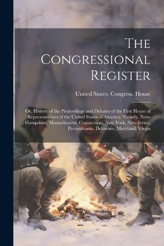 The Congressional Register; or, History of the Proceedings and Debates of the First House of Representatives of the United States of America; Namely, New-Hampshire, Massachusetts, Connecticut, New York, New-Jersey, Pennsylvania, Delaware, Maryland, Virgin