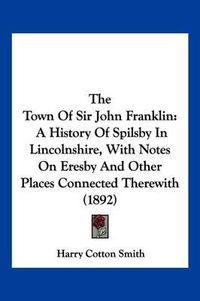 Cover image for The Town of Sir John Franklin: A History of Spilsby in Lincolnshire, with Notes on Eresby and Other Places Connected Therewith (1892)