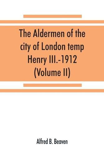 The aldermen of the city of London temp. Henry III.-1912. With notes on the parliamentary representation of the city, the aldermen and the livery companies, the aldermanic veto, aldermanic baronets and knights, etc. (Volume II)