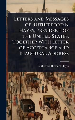Cover image for Letters and Messages of Rutherford B. Hayes, President of the United States, Together With Letter of Acceptance and Inaugural Address