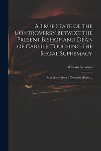 Cover image for A True State of the Controversy Betwixt the Present Bishop and Dean of Carlile Touching the Regal Supremacy: in a Letter From a Northern Divine ...