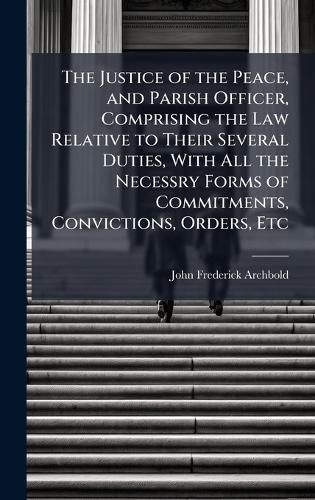 Cover image for The Justice of the Peace, and Parish Officer, Comprising the Law Relative to Their Several Duties, With All the Necessry Forms of Commitments, Convictions, Orders, Etc