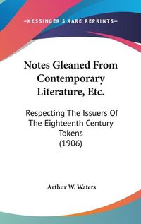 Cover image for Notes Gleaned from Contemporary Literature, Etc.: Respecting the Issuers of the Eighteenth Century Tokens (1906)