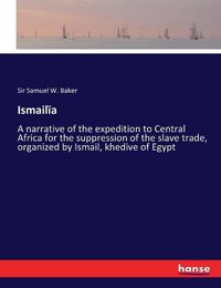 Cover image for Ismailia: A narrative of the expedition to Central Africa for the suppression of the slave trade, organized by Ismail, khedive of Egypt