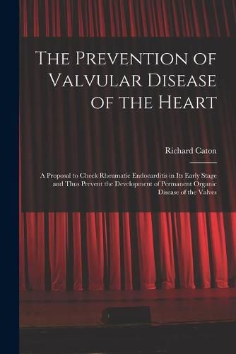 Cover image for The Prevention of Valvular Disease of the Heart: a Proposal to Check Rheumatic Endocarditis in Its Early Stage and Thus Prevent the Development of Permanent Organic Disease of the Valves