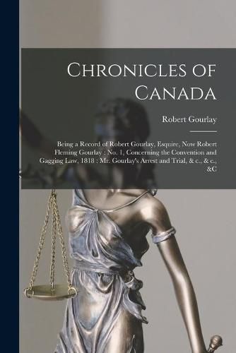 Chronicles of Canada [microform]: Being a Record of Robert Gourlay, Esquire, Now Robert Fleming Gourlay: No. 1, Concerning the Convention and Gagging Law, 1818: Mr. Gourlay's Arrest and Trial, & C., & C., &c