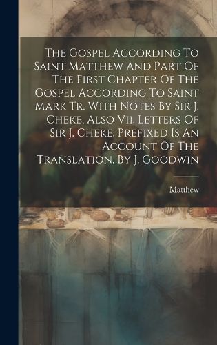 Cover image for The Gospel According To Saint Matthew And Part Of The First Chapter Of The Gospel According To Saint Mark Tr. With Notes By Sir J. Cheke, Also Vii. Letters Of Sir J. Cheke. Prefixed Is An Account Of The Translation, By J. Goodwin