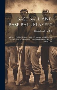 Cover image for Base Ball And Base Ball Players; A History Of The National Game Of America, And Important Events Connected Therewith From Its Origin Down To The Present Time