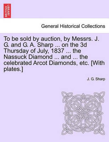 Cover image for To Be Sold by Auction, by Messrs. J. G. and G. A. Sharp ... on the 3D Thursday of July, 1837 ... the Nassuck Diamond ... and ... the Celebrated Arcot Diamonds, Etc. [With Plates.]