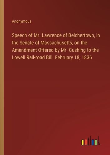 Cover image for Speech of Mr. Lawrence of Belchertown, in the Senate of Massachusetts, on the Amendment Offered by Mr. Cushing to the Lowell Rail-road Bill. February 18, 1836