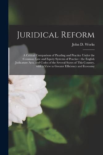 Juridical Reform: a Critical Comparison of Pleading and Practice Under the Common Law and Equity Systems of Practice: the English Judicature Acts, and Codes of the Several States of This Country, With a View to Greater Efficiency and Economy