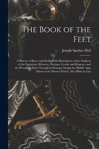 Cover image for The Book of the Feet; a History of Boots and Shoes, With Illustrations of the Fashions of the Egyptians, Hebrews, Persians, Greeks and Romans, and the Prevailing Style Throughout Europe During the Middle Ages Down to the Present Period. Also Hints to Last