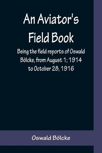 An Aviator's Field Book; Being the field reports of Oswald Boelcke, from August 1; 1914 to October 28, 1916