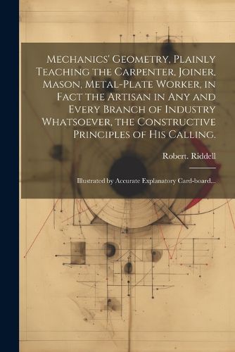 Mechanics' Geometry, Plainly Teaching the Carpenter, Joiner, Mason, Metal-plate Worker, in Fact the Artisan in Any and Every Branch of Industry Whatsoever, the Constructive Principles of His Calling.