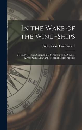 In the Wake of the Wind-ships: Notes, Records and Biographies Pertaining to the Square-rigged Merchant Marine of British North America