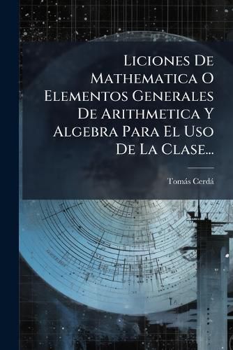Cover image for Liciones De Mathematica O Elementos Generales De Arithmetica Y Algebra Para El Uso De La Clase...