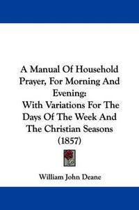 Cover image for A Manual Of Household Prayer, For Morning And Evening: With Variations For The Days Of The Week And The Christian Seasons (1857)