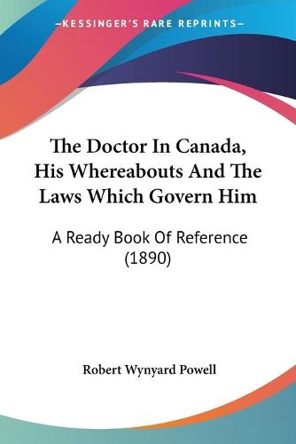 Cover image for The Doctor in Canada, His Whereabouts and the Laws Which Govern Him: A Ready Book of Reference (1890)