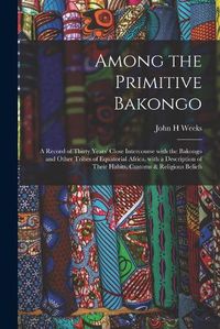 Cover image for Among the Primitive Bakongo: a Record of Thirty Years' Close Intercourse With the Bakongo and Other Tribes of Equatorial Africa, With a Description of Their Habits, Customs & Religious Beliefs