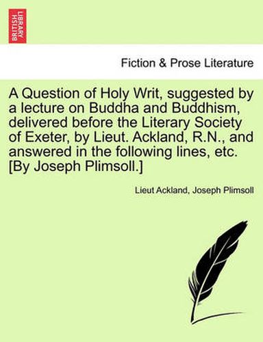 Cover image for A Question of Holy Writ, Suggested by a Lecture on Buddha and Buddhism, Delivered Before the Literary Society of Exeter, by Lieut. Ackland, R.N., and Answered in the Following Lines, Etc. [by Joseph Plimsoll.]