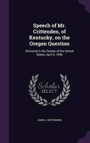 Speech of Mr. Crittenden, of Kentucky, on the Oregon Question: Delivered in the Senate of the United States, April 6, 1846