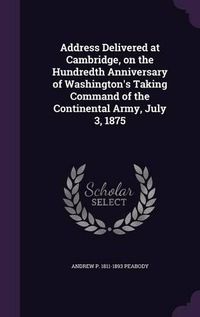 Cover image for Address Delivered at Cambridge, on the Hundredth Anniversary of Washington's Taking Command of the Continental Army, July 3, 1875