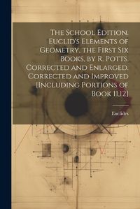 Cover image for The School Edition. Euclid's Elements of Geometry, the First Six Books, by R. Potts. Corrected and Enlarged. Corrected and Improved [Including Portions of Book 11,12]