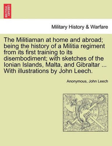 Cover image for The Militiaman at Home and Abroad; Being the History of a Militia Regiment from Its First Training to Its Disembodiment; With Sketches of the Ionian Islands, Malta, and Gibraltar ... with Illustrations by John Leech.