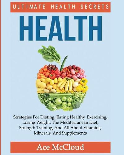 Cover image for Health: Ultimate Health Secrets: Strategies For Dieting, Eating Healthy, Exercising, Losing Weight, The Mediterranean Diet, Strength Training, And All About Vitamins, Minerals, And Supplements