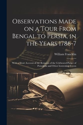 Observations Made on a Tour From Bengal to Persia, in the Years 1786-7; With a Short Account of the Remains of the Celebrated Palace of Persepolis and Other Interesting Events