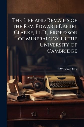 Cover image for The Life and Remains of the Rev. Edward Daniel Clarke, Ll.D., Professor of Mineralogy in the University of Cambridge