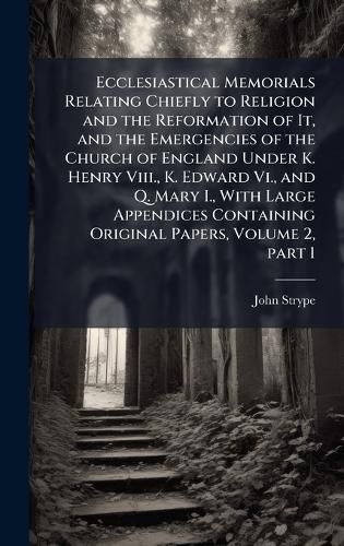 Cover image for Ecclesiastical Memorials Relating Chiefly to Religion and the Reformation of It, and the Emergencies of the Church of England Under K. Henry Viii., K. Edward Vi., and Q. Mary I., With Large Appendices Containing Original Papers, Volume 2, part 1