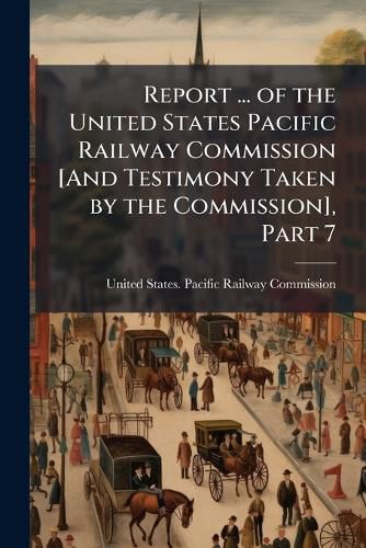 Cover image for Report ... of the United States Pacific Railway Commission [And Testimony Taken by the Commission], Part 7