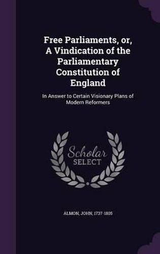 Cover image for Free Parliaments, Or, a Vindication of the Parliamentary Constitution of England: In Answer to Certain Visionary Plans of Modern Reformers