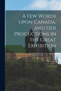 Cover image for A Few Words Upon Canada, and Her Productions in the Great Exhibition [microform]