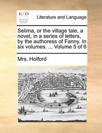 Cover image for Selima, or the Village Tale, a Novel, in a Series of Letters, by the Authoress of Fanny. in Six Volumes. ... Volume 5 of 6