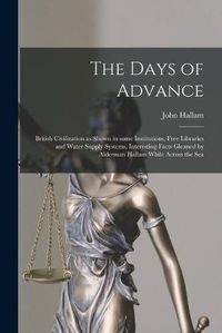 Cover image for The Days of Advance [microform]: British Civilization as Shown in Some Institutions, Free Libraries and Water Supply Systems, Interesting Facts Gleaned by Alderman Hallam While Across the Sea