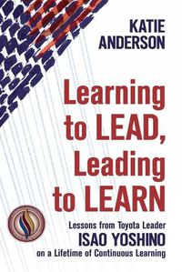 Cover image for Learning to Lead, Leading to Learn: Lessons from Toyota Leader Isao Yoshino on a Lifetime of Continuous Learning