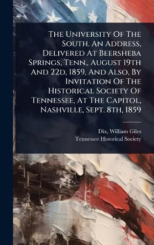 Cover image for The University Of The South. An Address, Delivered At Beersheba Springs, Tenn., August 19th And 22d, 1859, And Also, By Invitation Of The Historical Society Of Tennessee, At The Capitol, Nashville, Sept. 8th, 1859