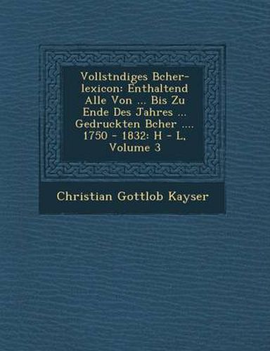 Cover image for Vollst Ndiges B Cher-Lexicon: Enthaltend Alle Von ... Bis Zu Ende Des Jahres ... Gedruckten B Cher .... 1750 - 1832: H - L, Volume 3